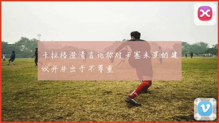 卡拉格澄清言论称对卡塞米罗的建议并非出于不尊重