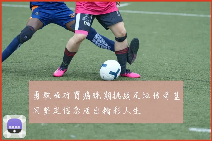勇敢面对胃癌晚期挑战足坛传奇基冈坚定信念活出精彩人生