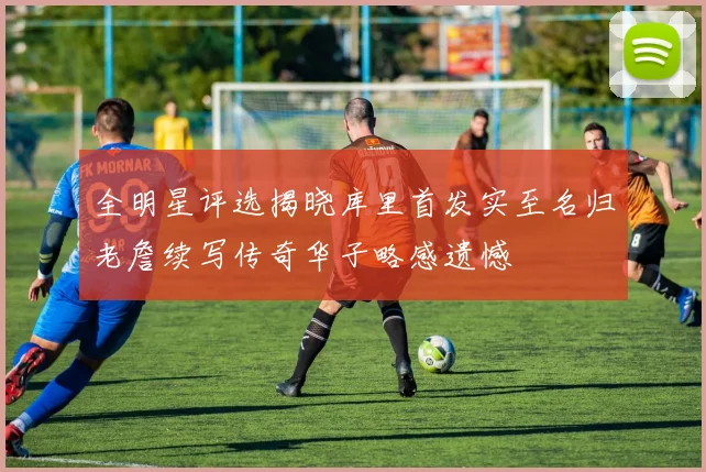 全明星评选揭晓库里首发实至名归老詹续写传奇华子略感遗憾