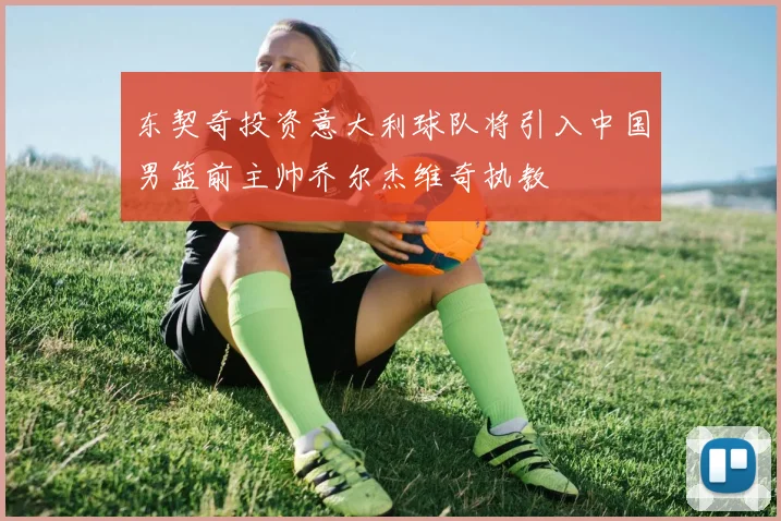 东契奇投资意大利球队将引入中国男篮前主帅乔尔杰维奇执教