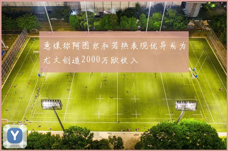 意媒称阿图尔和若热表现优异或为尤文创造2000万欧收入