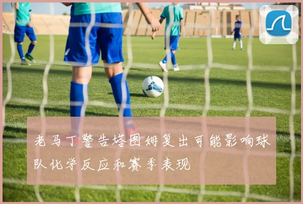 老马丁警告塔图姆复出可能影响球队化学反应和赛季表现