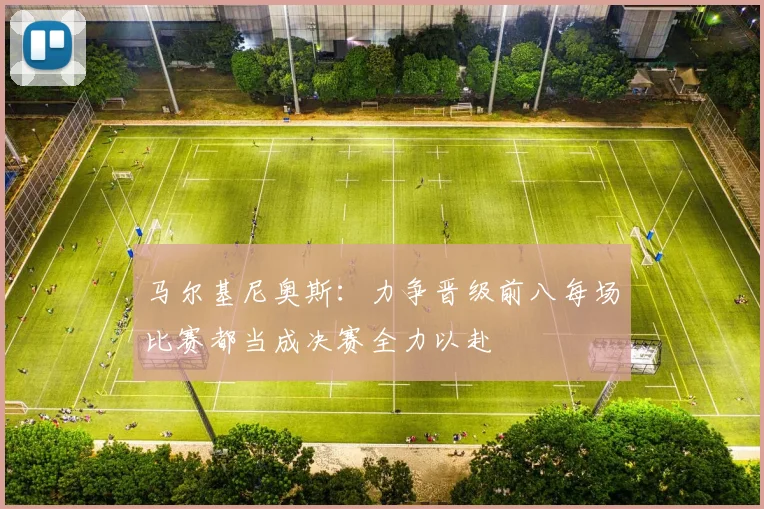 马尔基尼奥斯：力争晋级前八每场比赛都当成决赛全力以赴