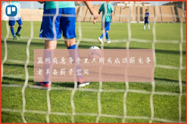 篮网有意争夺里夫斯或成顶薪竞争者具备薪资空间