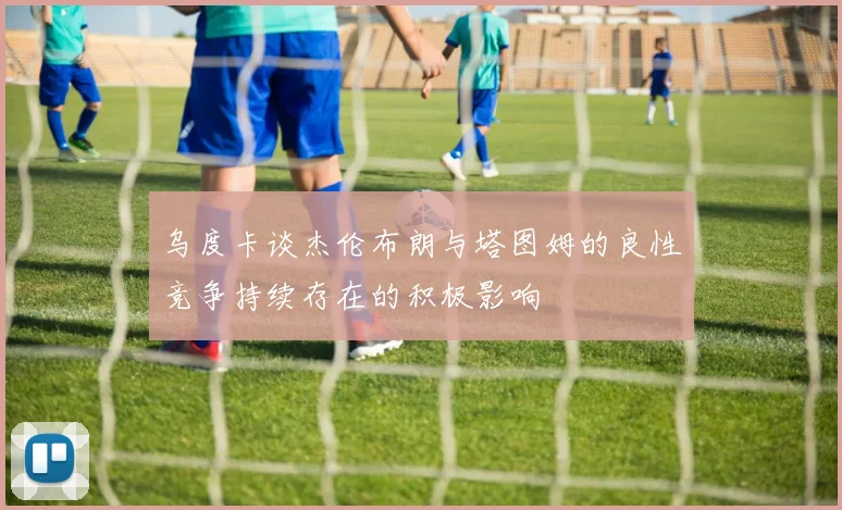 乌度卡谈杰伦布朗与塔图姆的良性竞争持续存在的积极影响