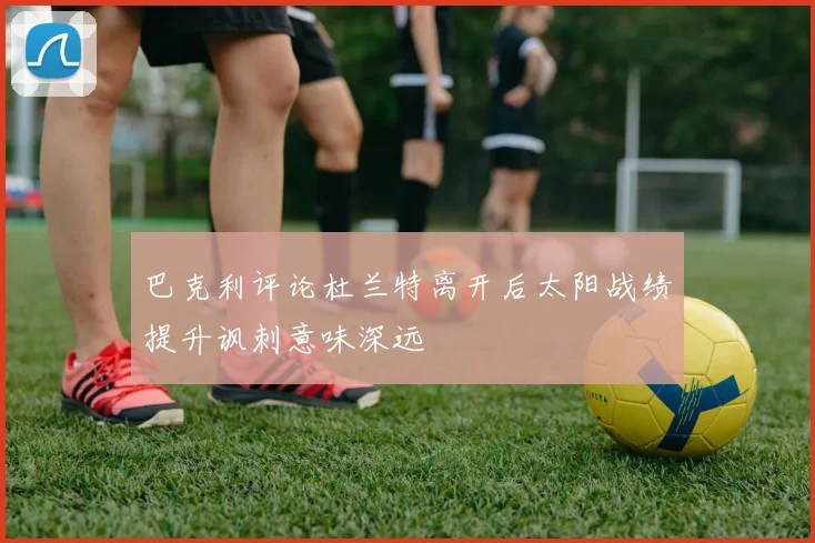 巴克利评论杜兰特离开后太阳战绩提升讽刺意味深远