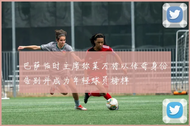 巴萨临时主席称莱万将以传奇身份告别并成为年轻球员榜样