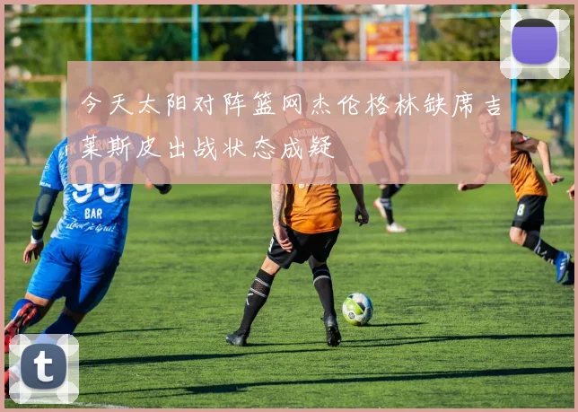 今天太阳对阵篮网杰伦格林缺席吉莱斯皮出战状态成疑