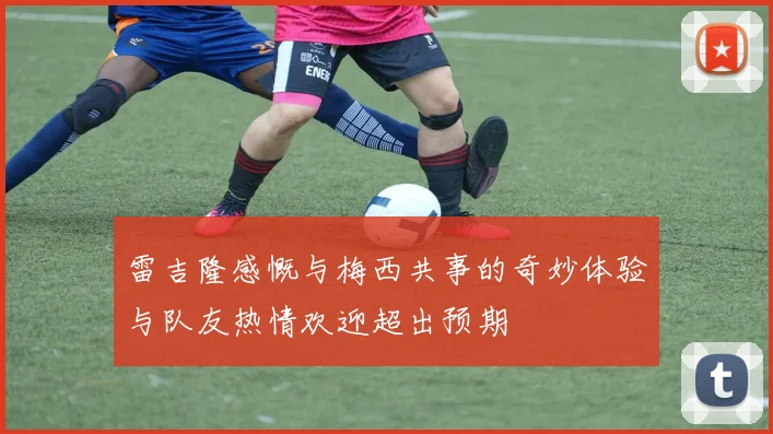 雷吉隆感慨与梅西共事的奇妙体验与队友热情欢迎超出预期