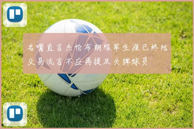 名嘴直言杰伦布朗绿军生涯已终结交易流言不应再提及头牌球员