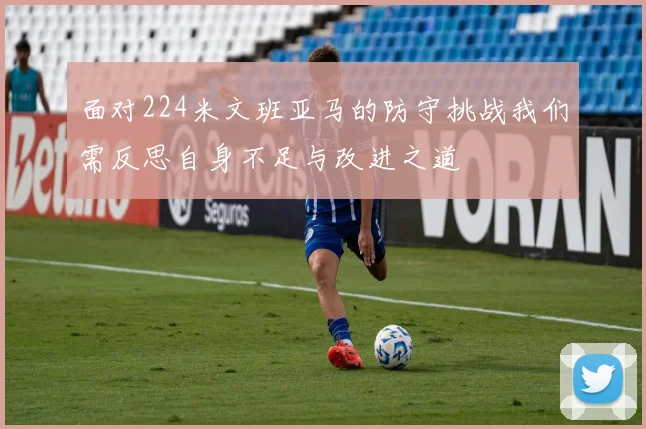 面对224米文班亚马的防守挑战我们需反思自身不足与改进之道