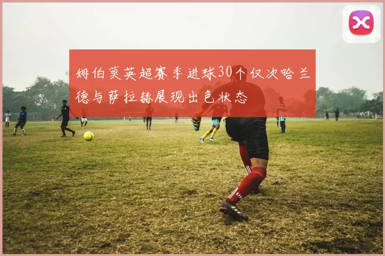 姆伯莫英超赛季进球30个仅次哈兰德与萨拉赫展现出色状态