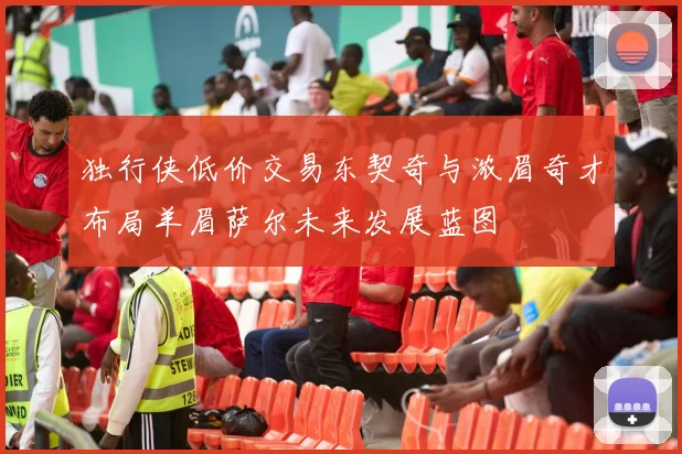 独行侠低价交易东契奇与浓眉奇才布局羊眉萨尔未来发展蓝图