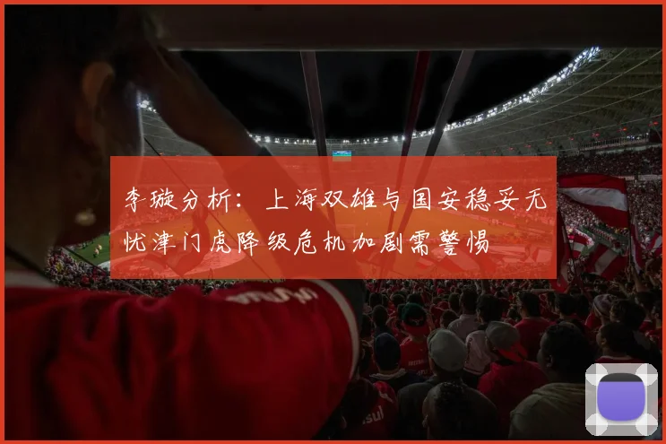 李璇分析：上海双雄与国安稳妥无忧津门虎降级危机加剧需警惕