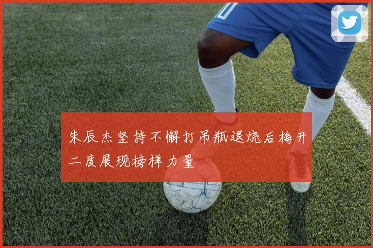 朱辰杰坚持不懈打吊瓶退烧后梅开二度展现榜样力量