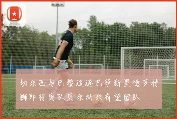 切尔西与巴黎追逐巴萨新星德罗特狮即将离队贝尔纳尔有望留队
